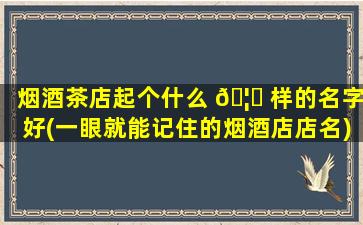 烟酒茶店起个什么 🦆 样的名字好(一眼就能记住的烟酒店店名)